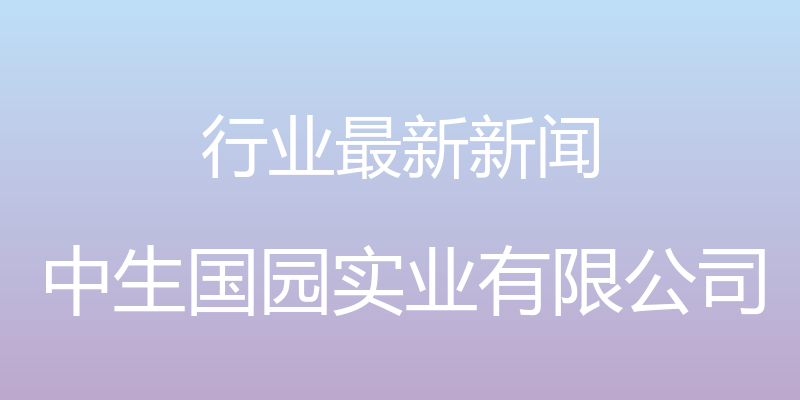 行业最新新闻 - 中生国园实业有限公司